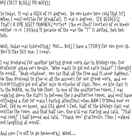 MY FIRST BLOG!! NO WAY!!

So today, it was a HIGH of 17 degrees.  Do you know how cold that is?!  When I went outside for breakfast, it was 6 degrees.  SIX DEGREES!  That’s A ONE DIGIT NUMBER! *cries*  Like my font? Courtesy of my lovely mother <3 <3  I picked it because of the way the “i” is dotted, heh heh heh.

Well, today was interesting!  Not... But! I have a STORY for you guys :D.  You’ll like this one, I swear.

I was prepared for another boring group work day in Biology 120. Our professor asked very loudly, "Who wants to get out early today?" I thought to myself, "Yeah whatever, you say that all the time and it never happens." He then proceeds to give us all the answers for our group work, and we (surprisingly) get out after only 18 minutes of class. Now, my bio class is in the MARB, on the top floor, in one of the auditorium rooms. I was walking down the stairs in between the 2 auditorium rooms, and must have misjudged a step (or wasn't paying attention) when BAM I tripped over my feet, fell on my knees, and slid about 3 feet. Half of the biology class was outside the room, and that half saw. One kid was staring and said, "That was cool!" I half bowed and said, "Thank you" graciously. Then I walked out laughing at myself.

And now I’m off to do homework!  Woot...